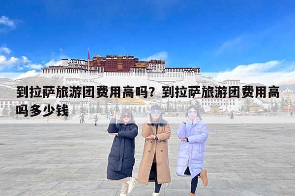 到拉萨旅游团费用高吗？到拉萨旅游团费用高吗多少钱
