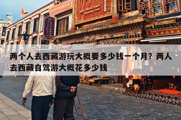 两个人去西藏游玩大概要多少钱一个月？两人去西藏自驾游大概花多少钱