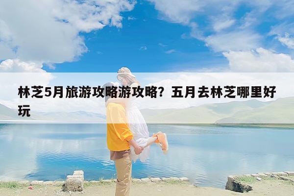 林芝5月旅游攻略游攻略？五月去林芝哪里好玩