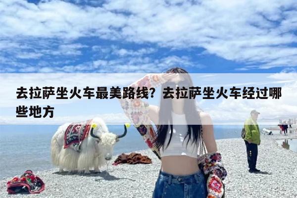 去拉萨坐火车最美路线？去拉萨坐火车经过哪些地方