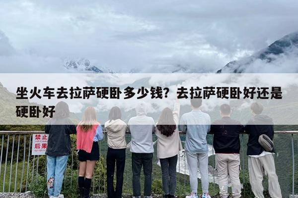 坐火车去拉萨硬卧多少钱？去拉萨硬卧好还是硬卧好