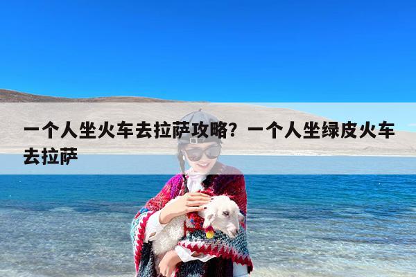一个人坐火车去拉萨攻略？一个人坐绿皮火车去拉萨-第1张图片
