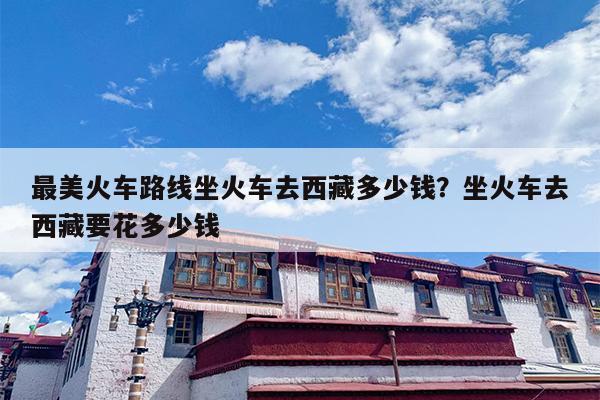 最美火车路线坐火车去西藏多少钱？坐火车去西藏要花多少钱