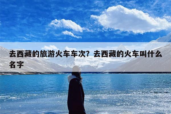 去西藏的旅游火车车次？去西藏的火车叫什么名字