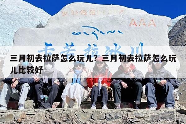 三月初去拉萨怎么玩儿？三月初去拉萨怎么玩儿比较好