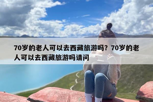 70岁的老人可以去西藏旅游吗？70岁的老人可以去西藏旅游吗请问