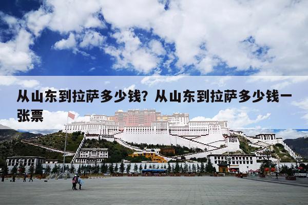 从山东到拉萨多少钱?从山东到拉萨多少钱一张票 从山东到拉萨多少钱?从山东到拉萨多少钱一张票
