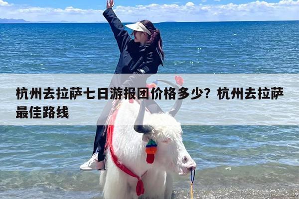 杭州去拉萨七日游报团价格多少？杭州去拉萨最佳路线