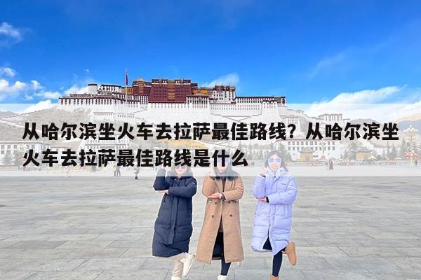 从哈尔滨坐火车去拉萨最佳路线？从哈尔滨坐火车去拉萨最佳路线是什么