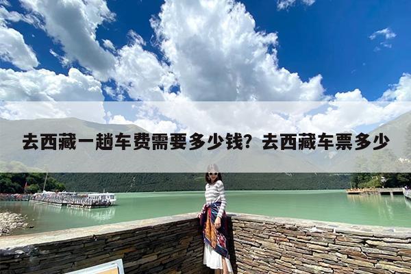 去西藏一趟车费需要多少钱？去西藏车票多少
