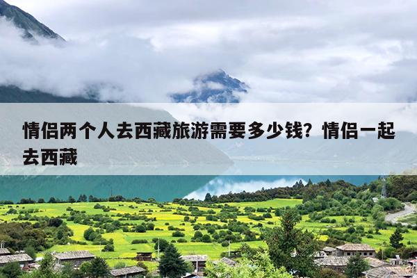 情侣两个人去西藏旅游需要多少钱？情侣一起去西藏