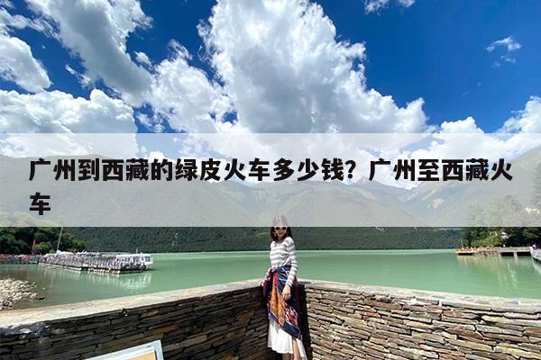 广州到西藏的绿皮火车多少钱？广州至西藏火车