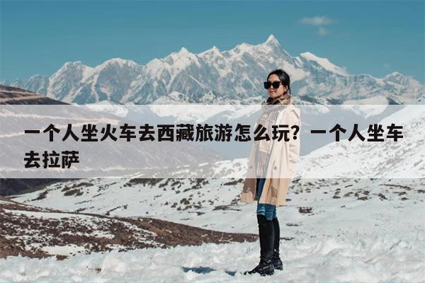 一个人坐火车去西藏旅游怎么玩？一个人坐车去拉萨