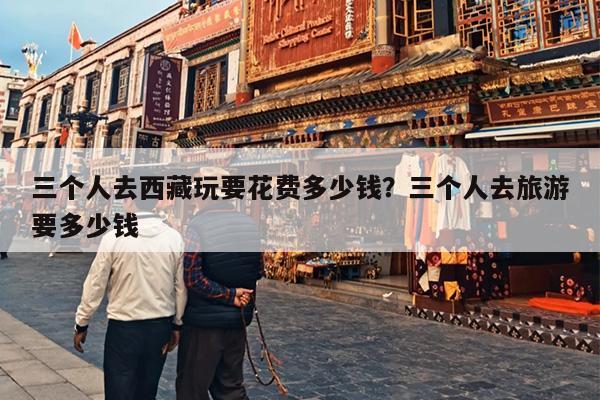 三个人去西藏玩要花费多少钱？三个人去旅游要多少钱