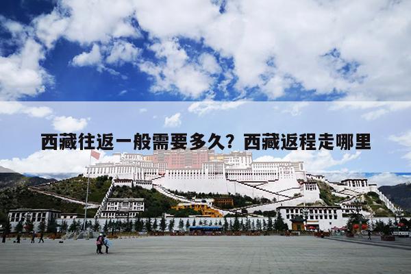西藏往返一般需要多久？西藏返程走哪里