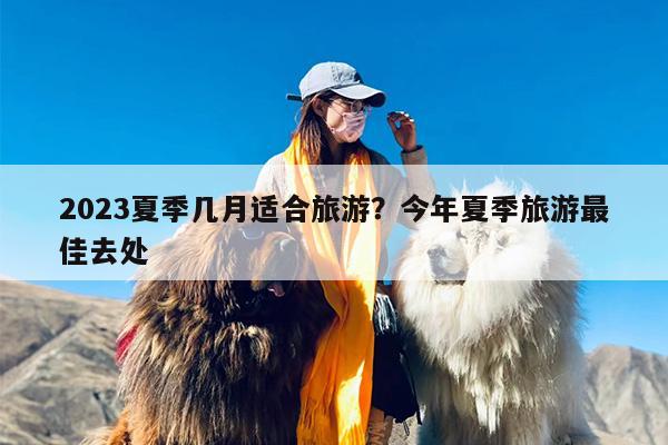 2023夏季几月适合旅游？今年夏季旅游最佳去处