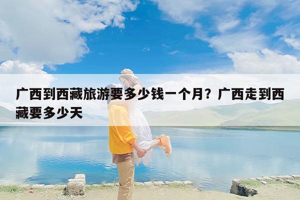 广西到西藏旅游要多少钱一个月？广西走到西藏要多少天