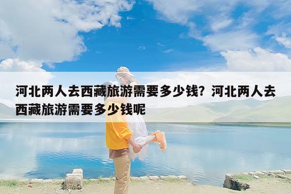 河北两人去西藏旅游需要多少钱？河北两人去西藏旅游需要多少钱呢