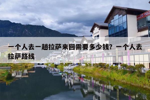 一个人去一趟拉萨来回需要多少钱？一个人去拉萨路线