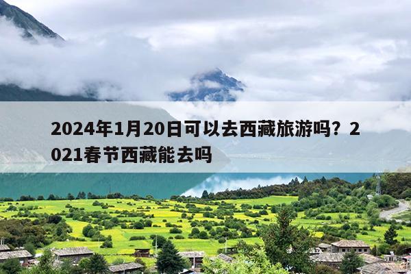 2024年1月20日可以去西藏旅游吗？2021春节西藏能去吗