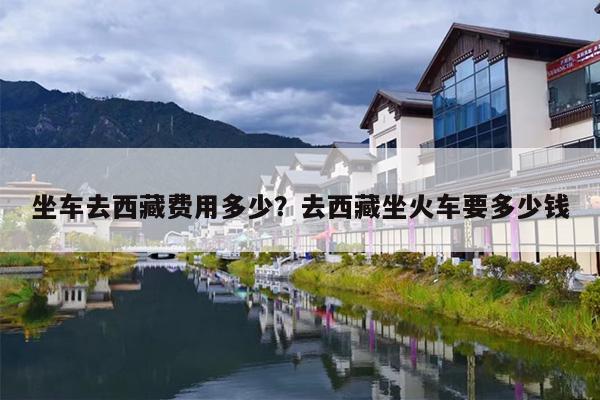 坐车去西藏费用多少？去西藏坐火车要多少钱