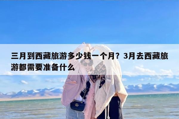 三月到西藏旅游多少钱一个月？3月去西藏旅游都需要准备什么