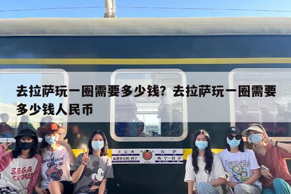 去拉萨玩一圈需要多少钱？去拉萨玩一圈需要多少钱人民币