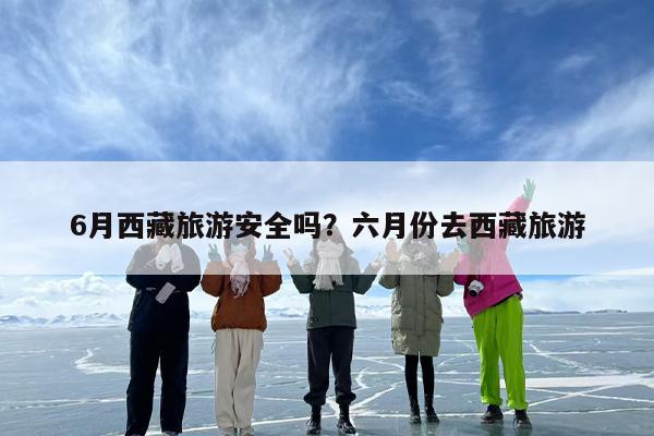 6月西藏旅游安全吗？六月份去西藏旅游