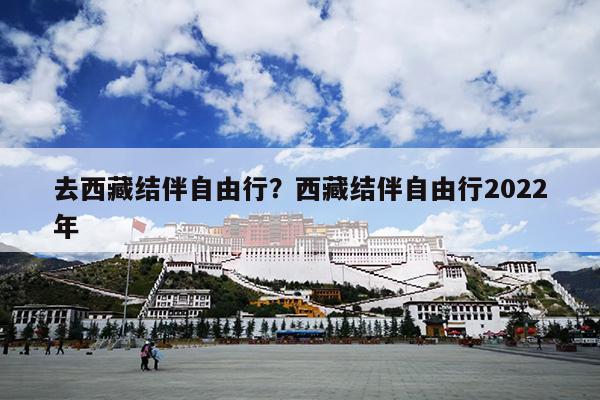 去西藏结伴自由行？西藏结伴自由行2022年