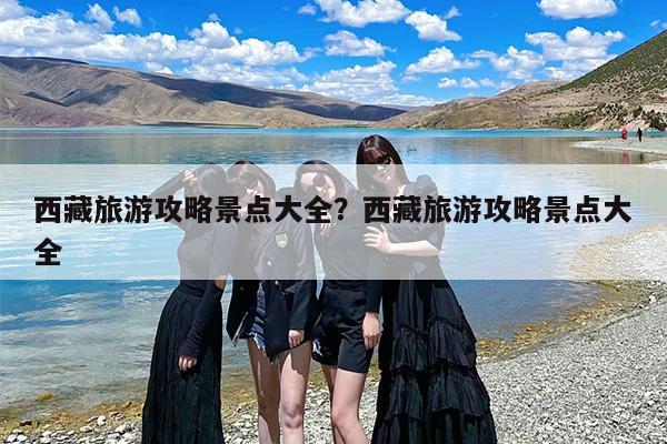 西藏旅游攻略景点大全？西藏旅游攻略景点大全