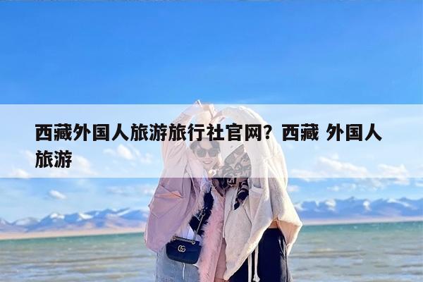 西藏外国人旅游旅行社官网？西藏 外国人 旅游