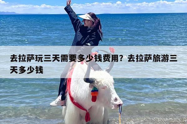 去拉萨玩三天需要多少钱费用？去拉萨旅游三天多少钱