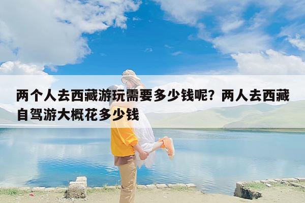 两个人去西藏游玩需要多少钱呢？两人去西藏自驾游大概花多少钱