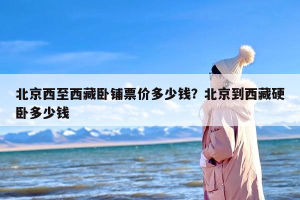 北京西至西藏卧铺票价多少钱？北京到西藏硬卧多少钱