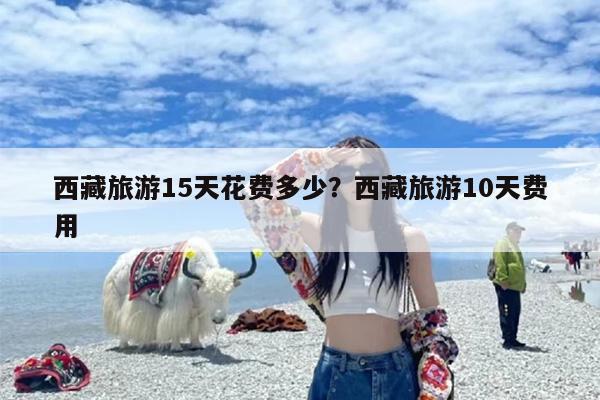 西藏旅游15天花费多少？西藏旅游10天费用