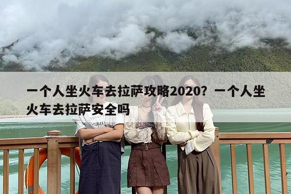 一个人坐火车去拉萨攻略2020？一个人坐火车去拉萨安全吗