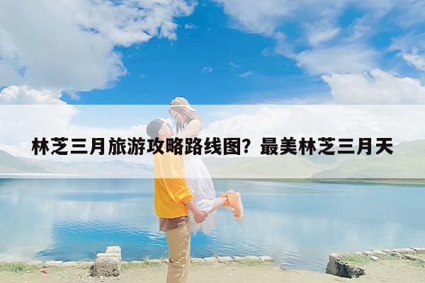 林芝三月旅游攻略路线图？最美林芝三月天