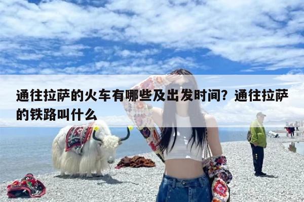 通往拉萨的火车有哪些及出发时间？通往拉萨的铁路叫什么