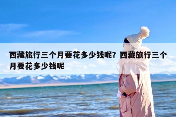 西藏旅行三个月要花多少钱呢？西藏旅行三个月要花多少钱呢