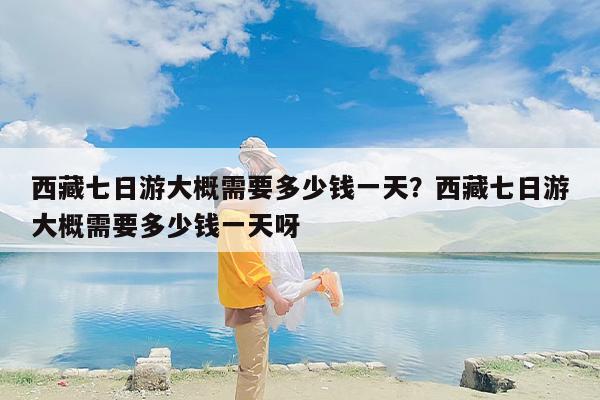 西藏七日游大概需要多少钱一天？西藏七日游大概需要多少钱一天呀
