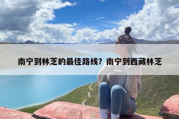 南宁到林芝的最佳路线?南宁到西藏林芝 南宁到林芝的最佳路线?南宁到西藏林芝