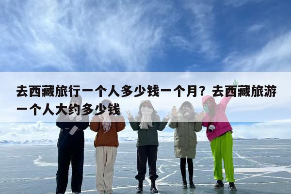 去西藏旅行一个人多少钱一个月?去西藏旅游一个人大约多少钱 去西藏旅行一个人多少钱一个月?去西藏旅游一个人大约多少钱