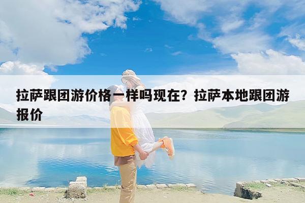 拉萨跟团游价格一样吗现在？拉萨本地跟团游报价