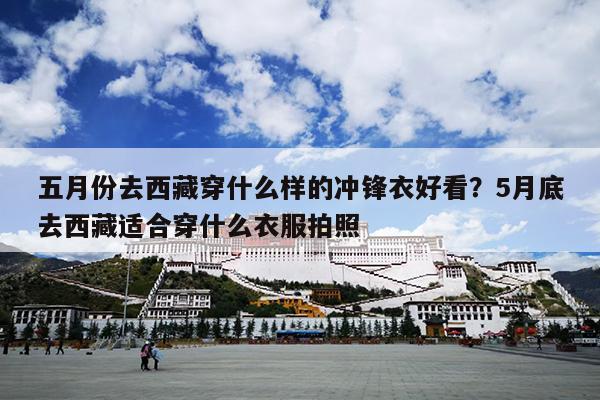 五月份去西藏穿什么样的冲锋衣好看？5月底去西藏适合穿什么衣服拍照