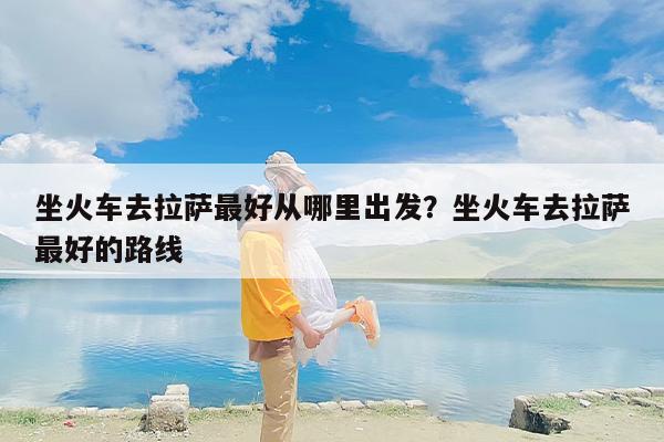 坐火车去拉萨最好从哪里出发？坐火车去拉萨最好的路线