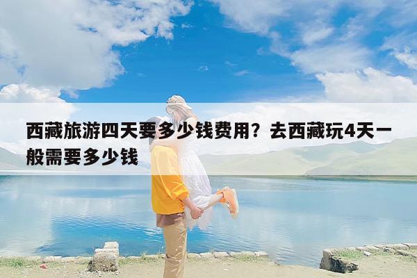 西藏旅游四天要多少钱费用？去西藏玩4天一般需要多少钱