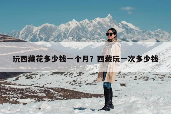 玩西藏花多少钱一个月？西藏玩一次多少钱