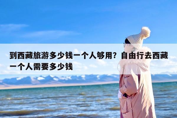 到西藏旅游多少钱一个人够用？自由行去西藏一个人需要多少钱