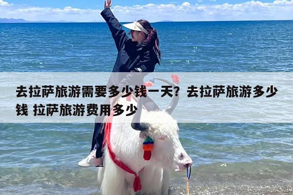 去拉萨旅游需要多少钱一天？去拉萨旅游多少钱 拉萨旅游费用多少