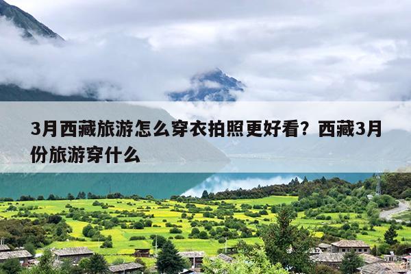 3月西藏旅游怎么穿衣拍照更好看？西藏3月份旅游穿什么